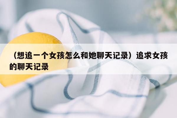 （想追一个女孩怎么和她聊天记录）追求女孩的聊天记录