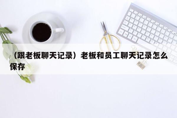 （跟老板聊天记录）老板和员工聊天记录怎么保存