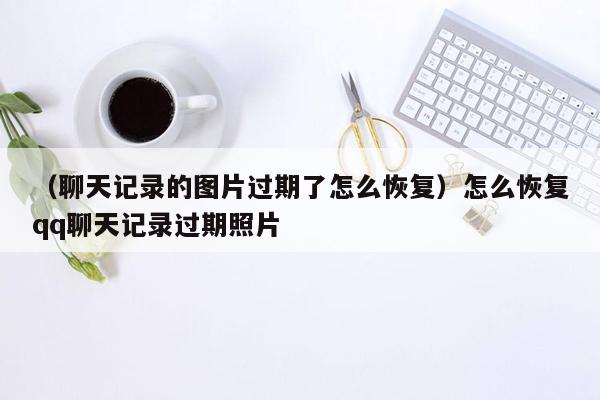 （聊天记录的图片过期了怎么恢复）怎么恢复qq聊天记录过期照片