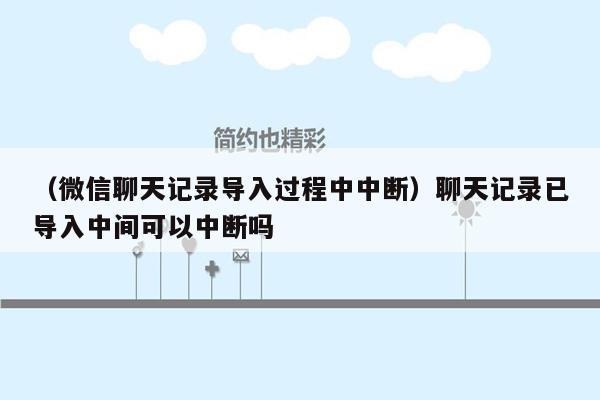 （微信聊天记录导入过程中中断）聊天记录已导入中间可以中断吗