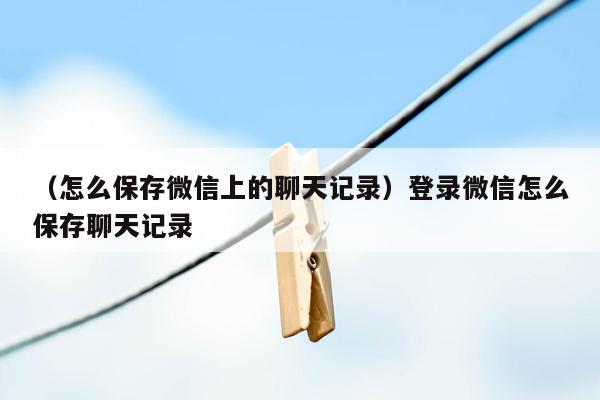 （怎么保存微信上的聊天记录）登录微信怎么保存聊天记录