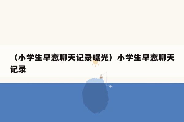 （小学生早恋聊天记录曝光）小学生早恋聊天记录