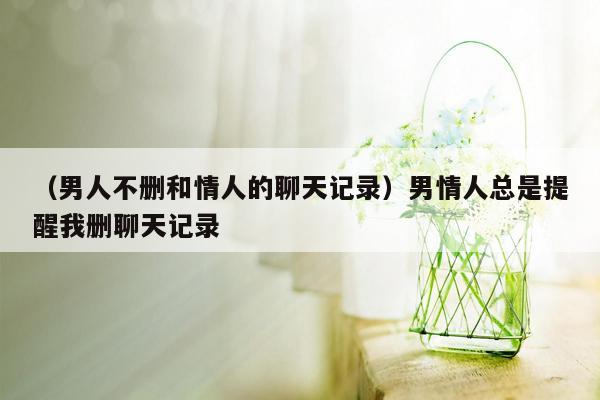 （男人不删和情人的聊天记录）男情人总是提醒我删聊天记录