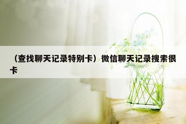 （查找聊天记录特别卡）微信聊天记录搜索很卡