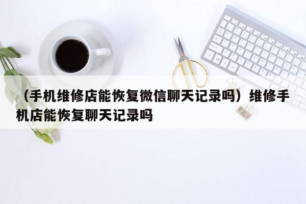 （手机维修店能恢复微信聊天记录吗）维修手机店能恢复聊天记录吗