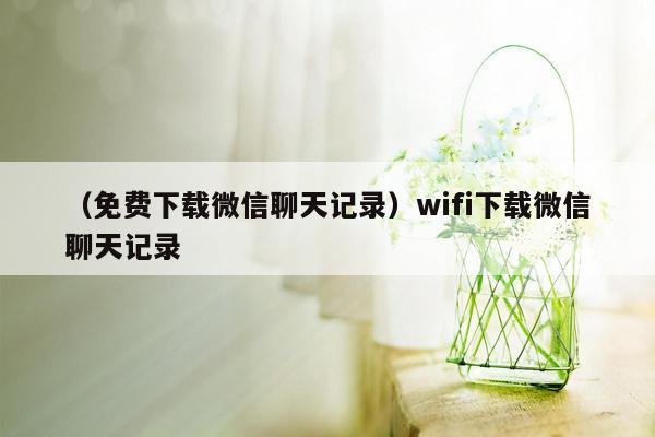 （免费下载微信聊天记录）wifi下载微信聊天记录