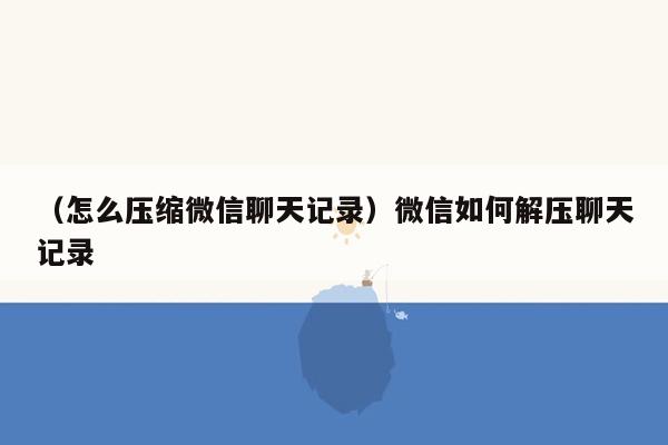 （怎么压缩微信聊天记录）微信如何解压聊天记录