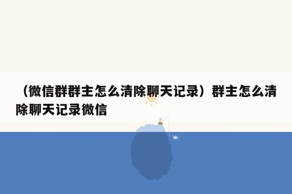 （微信群群主怎么清除聊天记录）群主怎么清除聊天记录微信