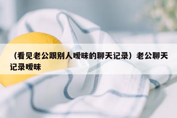 （看见老公跟别人暧昧的聊天记录）老公聊天记录暧昧