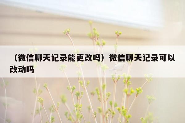 （微信聊天记录能更改吗）微信聊天记录可以改动吗