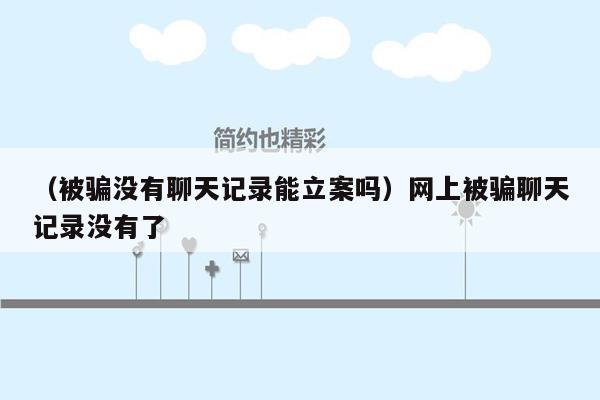 （被骗没有聊天记录能立案吗）网上被骗聊天记录没有了