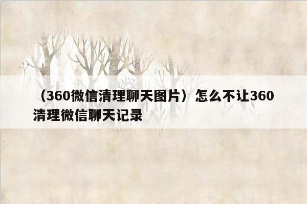 （360微信清理聊天图片）怎么不让360清理微信聊天记录