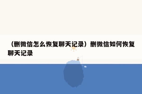 （删微信怎么恢复聊天记录）删微信如何恢复聊天记录