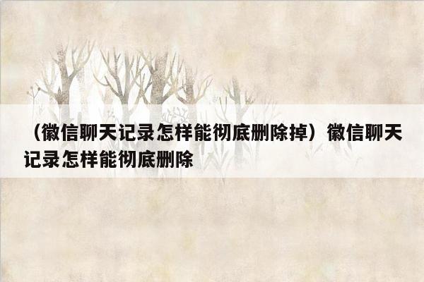 （徽信聊天记录怎样能彻底删除掉）徽信聊天记录怎样能彻底删除