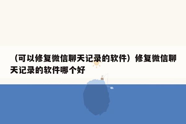 （可以修复微信聊天记录的软件）修复微信聊天记录的软件哪个好