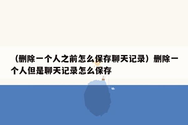 （删除一个人之前怎么保存聊天记录）删除一个人但是聊天记录怎么保存