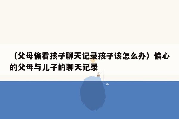 （父母偷看孩子聊天记录孩子该怎么办）偏心的父母与儿子的聊天记录