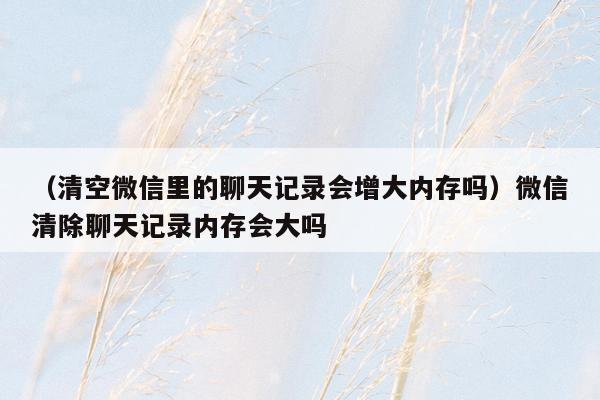 （清空微信里的聊天记录会增大内存吗）微信清除聊天记录内存会大吗