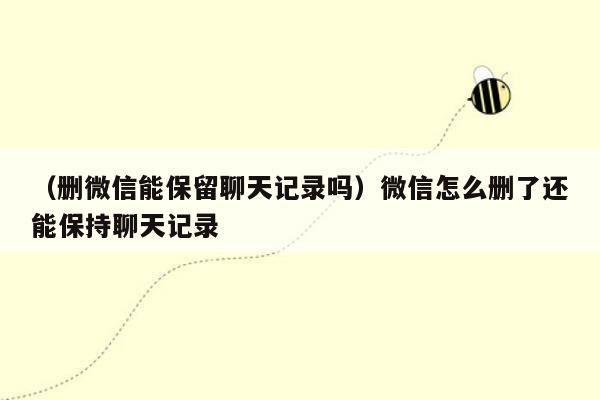 （删微信能保留聊天记录吗）微信怎么删了还能保持聊天记录