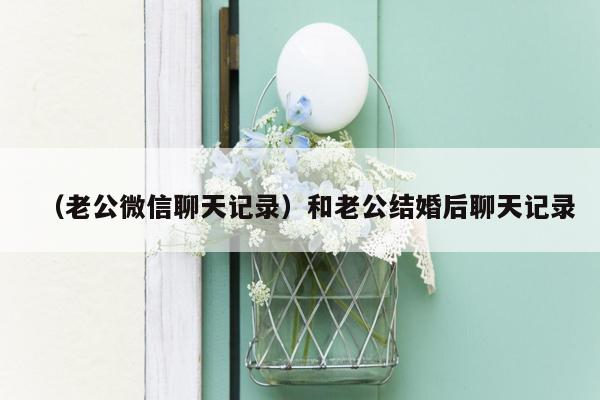 （老公微信聊天记录）和老公结婚后聊天记录