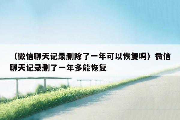 （微信聊天记录删除了一年可以恢复吗）微信聊天记录删了一年多能恢复