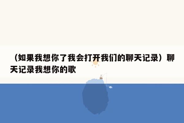 （如果我想你了我会打开我们的聊天记录）聊天记录我想你的歌