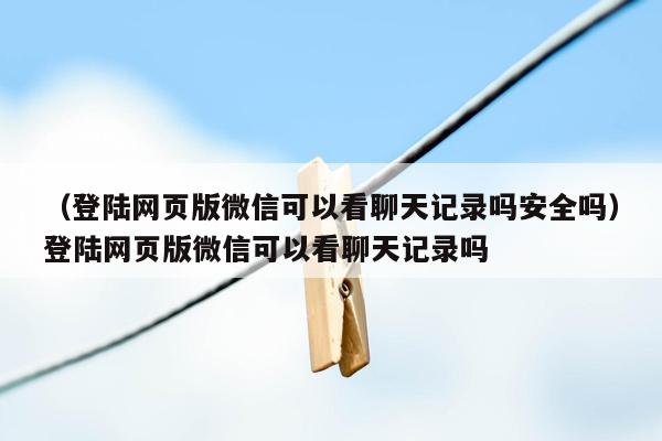 （登陆网页版微信可以看聊天记录吗安全吗）登陆网页版微信可以看聊天记录吗