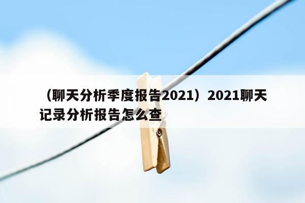 （聊天分析季度报告2021）2021聊天记录分析报告怎么查