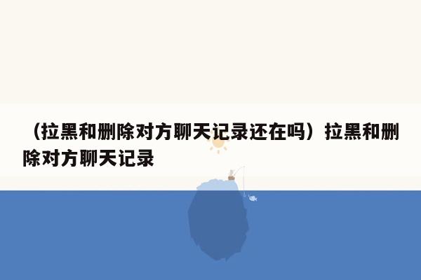 （拉黑和删除对方聊天记录还在吗）拉黑和删除对方聊天记录