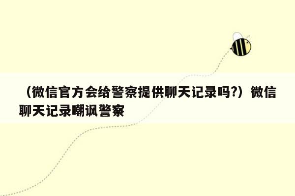 （微信官方会给警察提供聊天记录吗?）微信聊天记录嘲讽警察