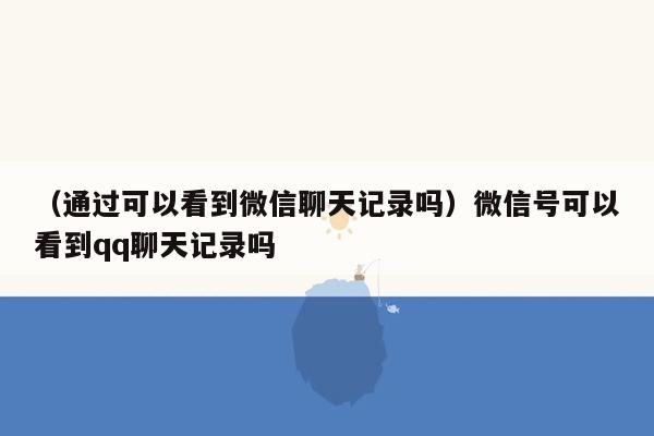 （通过可以看到微信聊天记录吗）微信号可以看到qq聊天记录吗