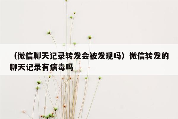 （微信聊天记录转发会被发现吗）微信转发的聊天记录有病毒吗