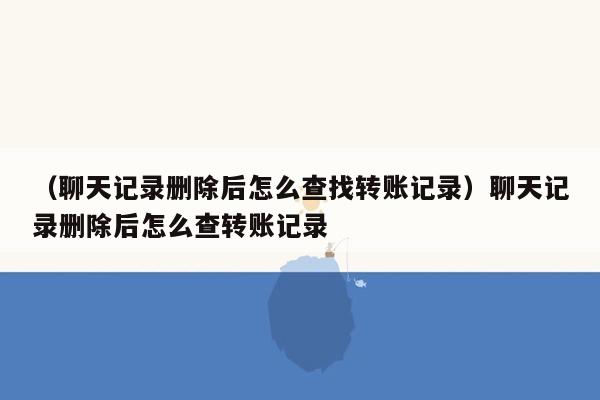 （聊天记录删除后怎么查找转账记录）聊天记录删除后怎么查转账记录