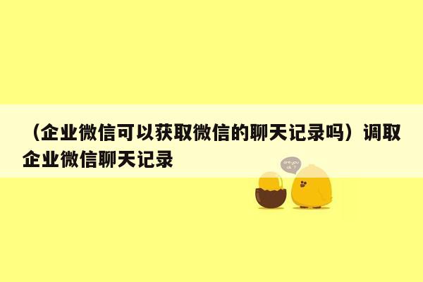 （企业微信可以获取微信的聊天记录吗）调取企业微信聊天记录