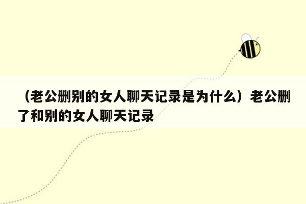 （老公删别的女人聊天记录是为什么）老公删了和别的女人聊天记录