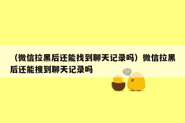 （微信拉黑后还能找到聊天记录吗）微信拉黑后还能搜到聊天记录吗