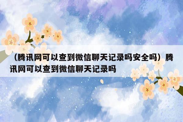 （腾讯网可以查到微信聊天记录吗安全吗）腾讯网可以查到微信聊天记录吗