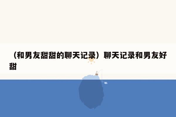 （和男友甜甜的聊天记录）聊天记录和男友好甜