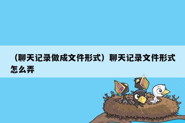 （聊天记录做成文件形式）聊天记录文件形式怎么弄