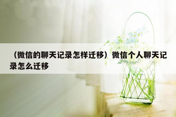 （微信的聊天记录怎样迁移）微信个人聊天记录怎么迁移