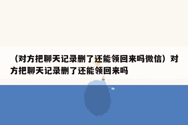 （对方把聊天记录删了还能领回来吗微信）对方把聊天记录删了还能领回来吗