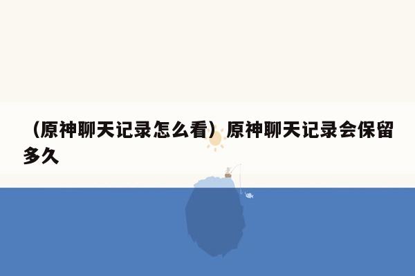 （原神聊天记录怎么看）原神聊天记录会保留多久