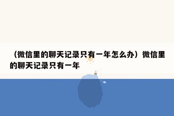 （微信里的聊天记录只有一年怎么办）微信里的聊天记录只有一年