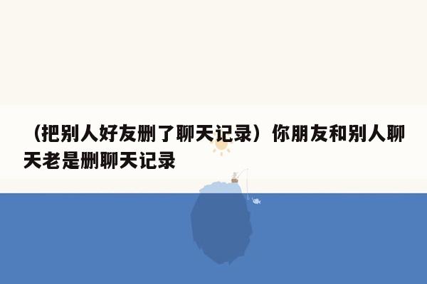 （把别人好友删了聊天记录）你朋友和别人聊天老是删聊天记录