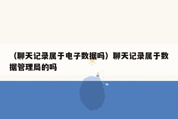 （聊天记录属于电子数据吗）聊天记录属于数据管理局的吗