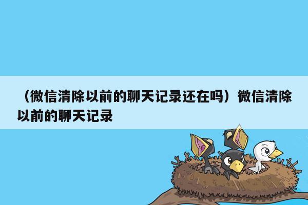 （微信清除以前的聊天记录还在吗）微信清除以前的聊天记录