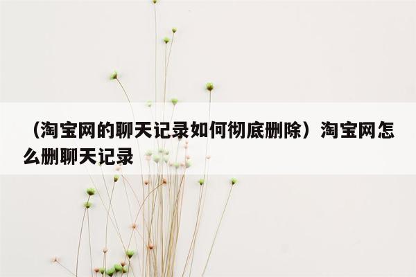 （淘宝网的聊天记录如何彻底删除）淘宝网怎么删聊天记录