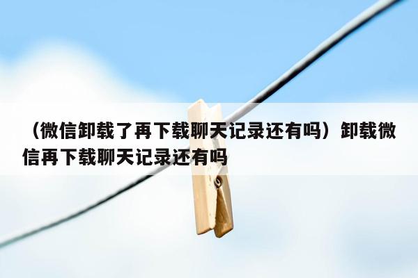 （微信卸载了再下载聊天记录还有吗）卸载微信再下载聊天记录还有吗