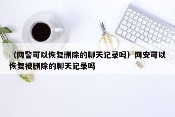 （网警可以恢复删除的聊天记录吗）网安可以恢复被删除的聊天记录吗