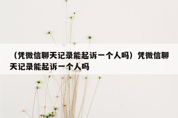 （凭微信聊天记录能起诉一个人吗）凭微信聊天记录能起诉一个人吗